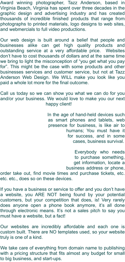 Award winning photographer, Tazz Anderson, based in Virginia Beach, Virginia has spent over three decades in the graphic design and advertising industry and has created thousands of incredible finished products that range from photographs to printed materials, logo designs to web sites, and webmercials to full video productions.  Our web design is built around a belief that people and businesses alike can get high quality products and outstanding service at a very affordable price.  Websites don’t have to cost thousands of dollars and at the same time we bring to light the misconception of “you get what you pay for”. This might be the case with some products and other businesses services and customer service, but not at Tazz Anderson Web Design. We WILL make you look like you paid a whole lot more for the final outcome.  Call us today so we can show you what we can do for you and/or your business. We would love to make you our next happy client!  In the age of hand-held devices such as smart phones and tablets, web presence for business, is like air to humans; You must have it for success, and in some cases, business survival.  Everybody who needs to purchase something, get information, locate a business address or phone, order take out, find movie times and purchase tickets, etc. etc. etc., does so on these devices.   If you have a business or service to offer and you don’t have a website, you ARE NOT being found by your potential customers, but your competition that does, is! Very rarely does anyone open a phone book anymore, it’s all done through electronic means. It’s not a sales pitch to say you must have a website, but a fact!  Our websites are incredibly affordable and each one is custom built. There are NO templates used, so your website truly is one of a kind.  We take care of everything from domain name to publishing with a pricing structure that fits almost any budget for small to big business, and start-ups.